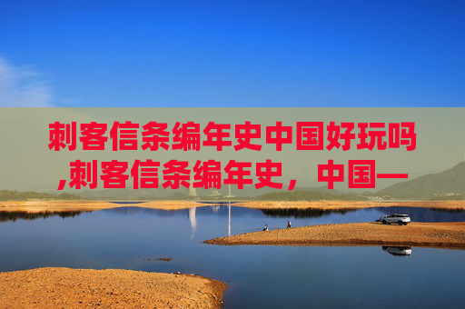 刺客信条编年史中国好玩吗,刺客信条编年史，中国——探索古中国的神秘与荣耀