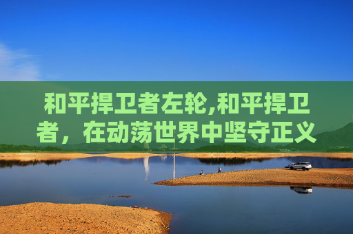 和平捍卫者左轮,和平捍卫者,在动荡世界中坚守正义之光 和平捍卫者左轮,和平捍卫者,在动荡世界中坚守正义之光