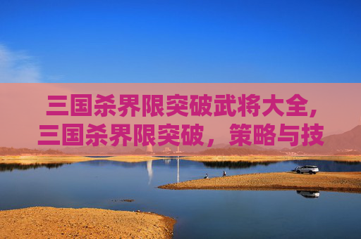 三国杀界限突破武将大全,三国杀界限突破，策略与技巧的全面解析