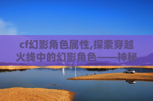 cf幻影角色属性,探索穿越火线中的幻影角色——神秘与力量的化身