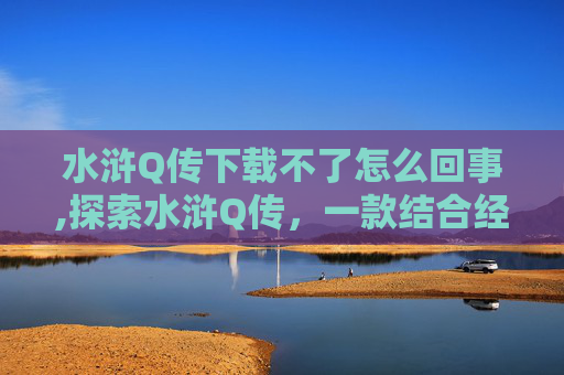 水浒Q传下载不了怎么回事,探索水浒Q传，一款结合经典文学与现代技术的手游