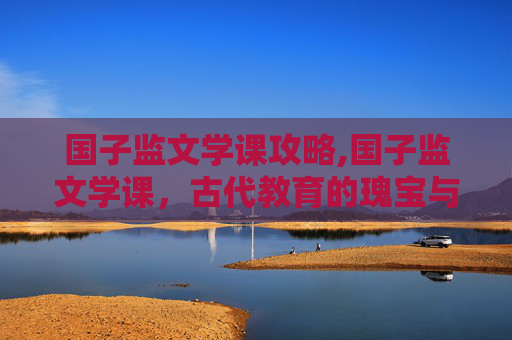 国子监文学课攻略,国子监文学课，古代教育的瑰宝与现代的启示