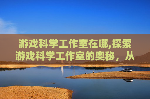 游戏科学工作室在哪,探索游戏科学工作室的奥秘，从创意到实现的旅程