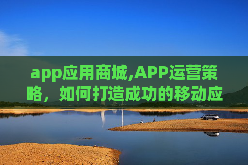 app应用商城,APP运营策略，如何打造成功的移动应用