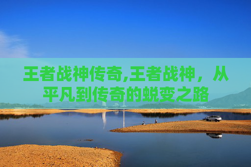 王者战神传奇,王者战神,从平凡到传奇的蜕变之路 王者战神传奇,王者战神,从平凡到传奇的蜕变之路