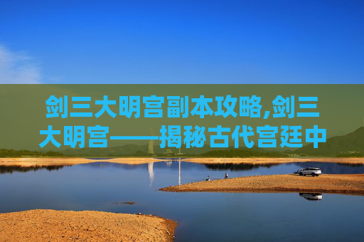 剑三大明宫副本攻略,剑三大明宫——揭秘古代宫廷中的剑术与权力斗争