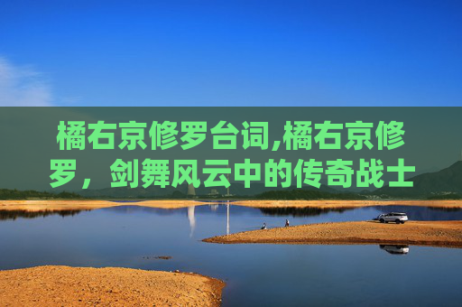 橘右京修罗台词,橘右京修罗，剑舞风云中的传奇战士