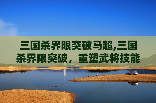 三国杀界限突破马超,三国杀界限突破，重塑武将技能与策略深度