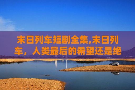 末日列车短剧全集,末日列车，人类最后的希望还是绝望的序曲？