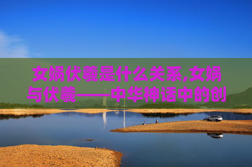 女娲伏羲是什么关系,女娲与伏羲——中华神话中的创世神 女娲伏羲是什么关系,女娲与伏羲——中华神话中的创世神