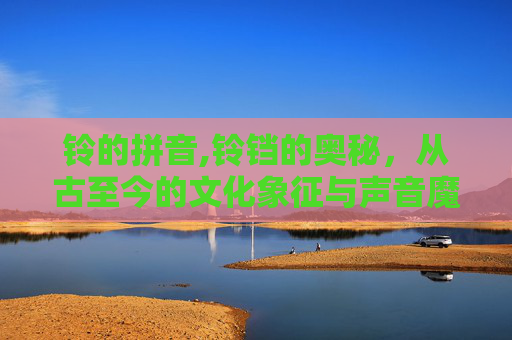 铃的拼音,铃铛的奥秘,从古至今的文化象征与声音魔法 铃的拼音,铃铛的奥秘,从古至今的文化象征与声音魔法