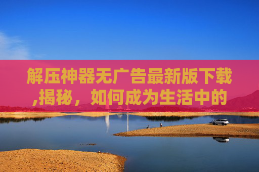 解压神器无广告最新版下载,揭秘，如何成为生活中的解压神器？