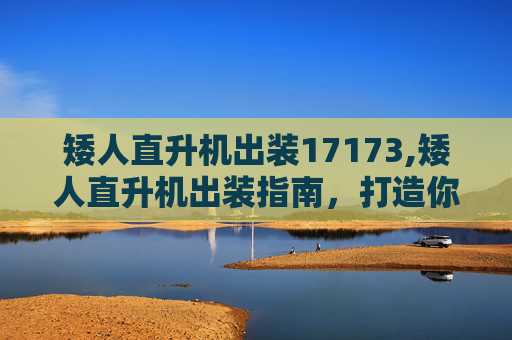 矮人直升机出装17173,矮人直升机出装指南，打造你的空中霸主
