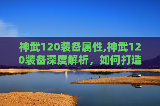 神武120装备属性,神武120装备深度解析,如何打造最强战力? 神武120装备属性,神武120装备深度解析,如何打造最强战力?