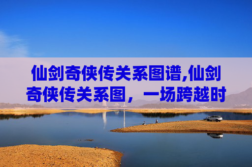 仙剑奇侠传关系图谱,仙剑奇侠传关系图，一场跨越时空的仙侠传奇