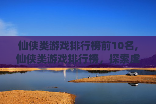 仙侠类游戏排行榜前10名,仙侠类游戏排行榜，探索虚拟世界的奇幻之旅