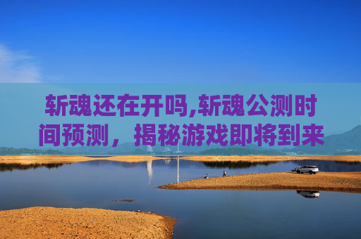 斩魂还在开吗,斩魂公测时间预测，揭秘游戏即将到来的辉煌时刻