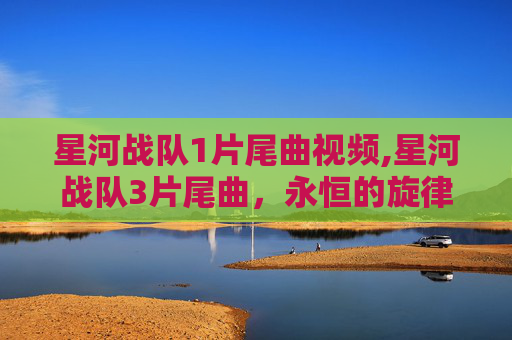 星河战队1片尾曲视频,星河战队3片尾曲,永恒的旋律,不朽的传奇 星河战队1片尾曲视频,星河战队3片尾曲,永恒的旋律,不朽的传奇