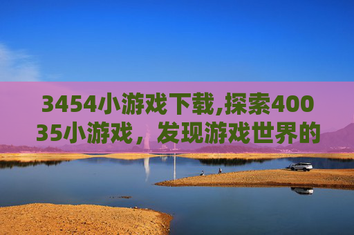 3454小游戏下载,探索40035小游戏，发现游戏世界的无限可能
