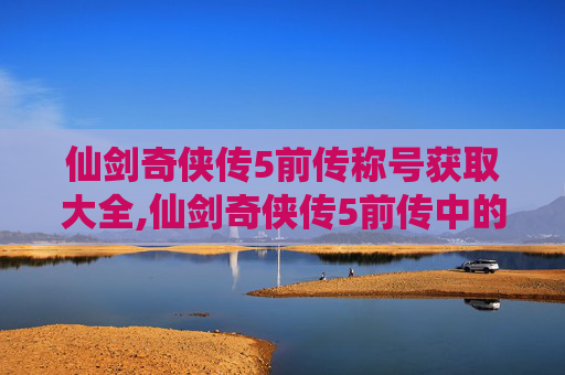 仙剑奇侠传5前传称号获取大全,仙剑奇侠传5前传中的称号系统深度解析 仙剑奇侠传5前传称号获取大全,仙剑奇侠传5前传中的称号系统深度解析