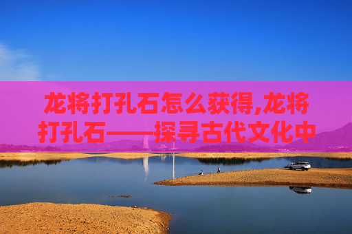 龙将打孔石怎么获得,龙将打孔石——探寻古代文化中的神秘符号
