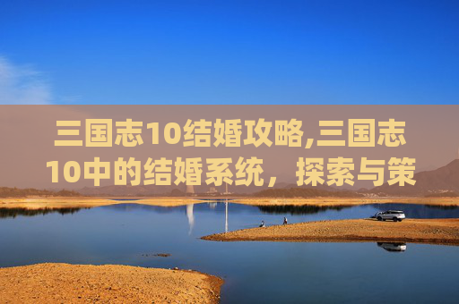 三国志10结婚攻略,三国志10中的结婚系统，探索与策略的完美结合