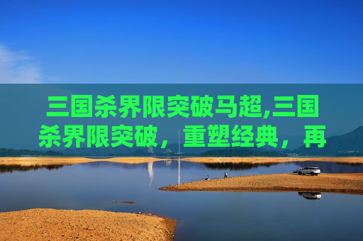三国杀界限突破马超,三国杀界限突破,重塑经典,再创辉煌 三国杀界限突破马超,三国杀界限突破,重塑经典,再创辉煌