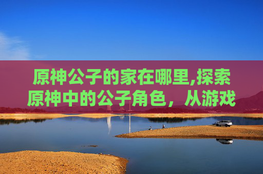 原神公子的家在哪里,探索原神中的公子角色,从游戏到现实 原神公子的家在哪里,探索原神中的公子角色,从游戏到现实