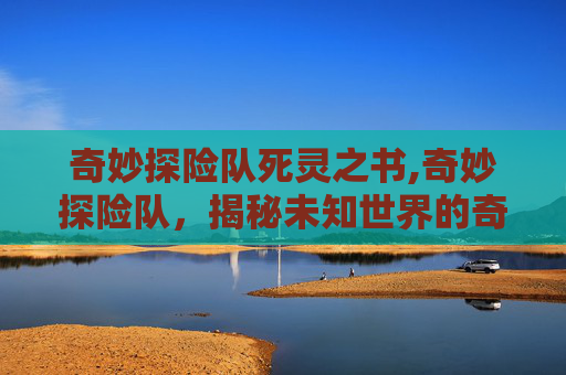 奇妙探险队死灵之书,奇妙探险队，揭秘未知世界的奇幻之旅