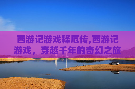 西游记游戏释厄传,西游记游戏，穿越千年的奇幻之旅