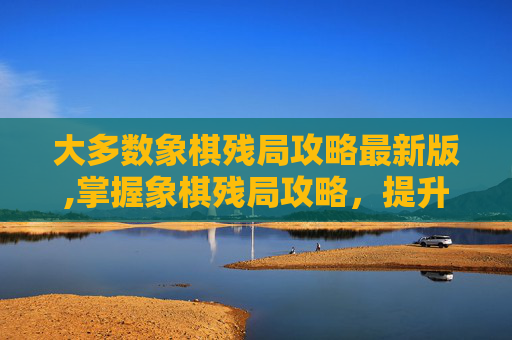 大多数象棋残局攻略最新版,掌握象棋残局攻略，提升你的棋艺水平