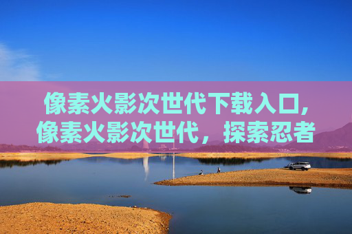 像素火影次世代下载入口,像素火影次世代，探索忍者世界的视觉奇迹