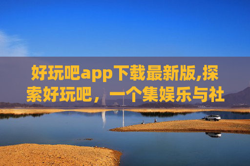 好玩吧app下载最新版,探索好玩吧，一个集娱乐与社交于一身的移动应用