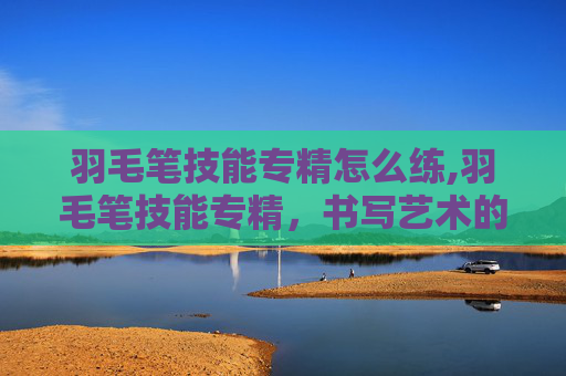 羽毛笔技能专精怎么练,羽毛笔技能专精，书写艺术的极致追求