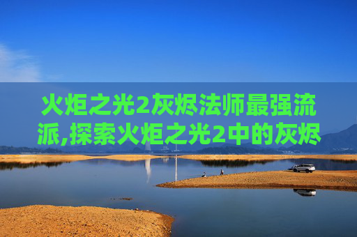 火炬之光2灰烬法师最强流派,探索火炬之光2中的灰烬法师，技能、策略与深度解析