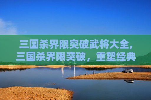 三国杀界限突破武将大全,三国杀界限突破，重塑经典，再创辉煌