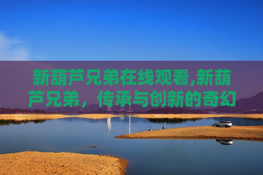 新葫芦兄弟在线观看,新葫芦兄弟,传承与创新的奇幻之旅 新葫芦兄弟在线观看,新葫芦兄弟,传承与创新的奇幻之旅