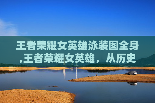 王者荣耀女英雄泳装图全身,王者荣耀女英雄，从历史到现代的华丽蜕变