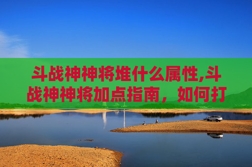 斗战神神将堆什么属性,斗战神神将加点指南，如何打造最强战力？