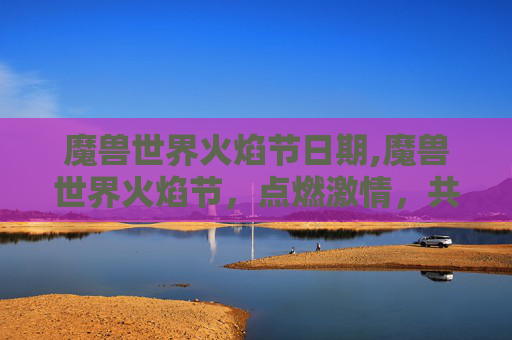 魔兽世界火焰节日期,魔兽世界火焰节,点燃激情,共赴奇幻之旅 魔兽世界火焰节日期,魔兽世界火焰节,点燃激情,共赴奇幻之旅