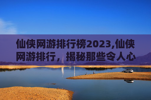 仙侠网游排行榜2023,仙侠网游排行，揭秘那些令人心动的虚拟世界