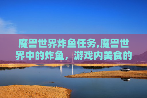 魔兽世界炸鱼任务,魔兽世界中的炸鱼,游戏内美食的多样性与文化探索 魔兽世界炸鱼任务,魔兽世界中的炸鱼,游戏内美食的多样性与文化探索