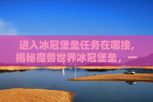 进入冰冠堡垒任务在哪接,揭秘魔兽世界冰冠堡垒，一个充满挑战与奇迹的终极秘境
