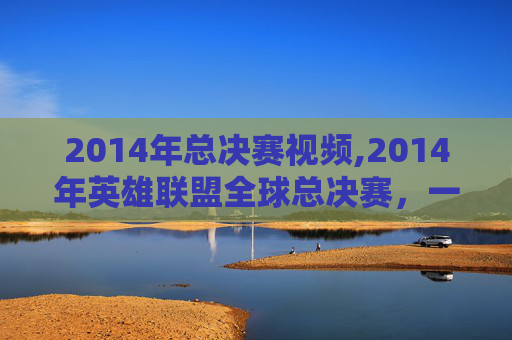 2014年总决赛视频,2014年英雄联盟全球总决赛，一场史诗般的对决