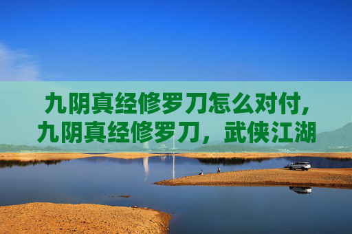 九阴真经修罗刀怎么对付,九阴真经修罗刀，武侠江湖中的绝世神兵