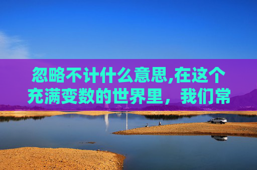 忽略不计什么意思,在这个充满变数的世界里，我们常常听到忽略不计这个词汇。它似乎是一种对事物重要性的低估，一种对现实情况的轻视。然而，当我们深入思考时，会发现忽略不计背后蕴含着更深层次的含义