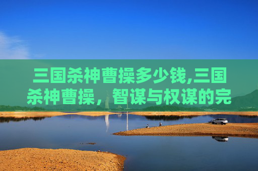 三国杀神曹操多少钱,三国杀神曹操，智谋与权谋的完美结合