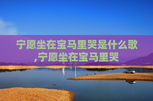 宁愿坐在宝马里哭是什么歌,宁愿坐在宝马里哭 宁愿坐在宝马里哭是什么歌,宁愿坐在宝马里哭