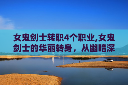 女鬼剑士转职4个职业,女鬼剑士的华丽转身，从幽暗深渊到光明殿堂