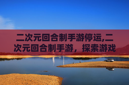 二次元回合制手游停运,二次元回合制手游，探索游戏世界的无限魅力